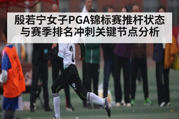 殷若宁女子PGA锦标赛推杆状态与赛季排名冲刺关键节点分析