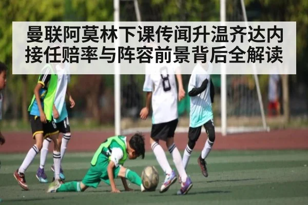 曼联阿莫林下课传闻升温齐达内接任赔率与阵容前景背后全解读