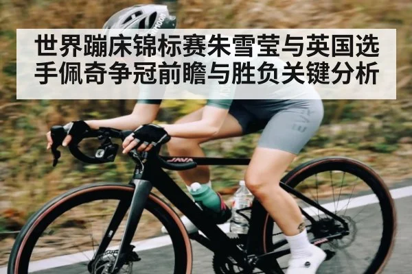世界蹦床锦标赛朱雪莹与英国选手佩奇争冠前瞻与胜负关键分析