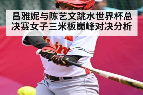 昌雅妮与陈艺文跳水世界杯总决赛女子三米板巅峰对决分析